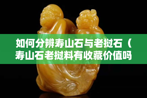 如何分辨壽山石與老撾石（壽山石老撾料有收藏價值嗎）