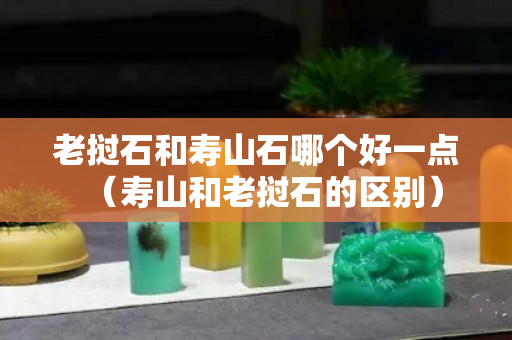 老撾石和壽山石哪個(gè)好一點(diǎn)（壽山和老撾石的區(qū)別）