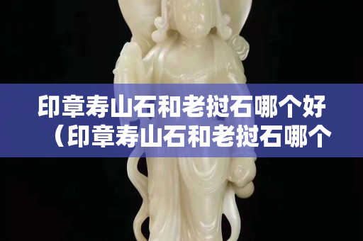 印章壽山石和老撾石哪個好（印章壽山石和老撾石哪個好些）