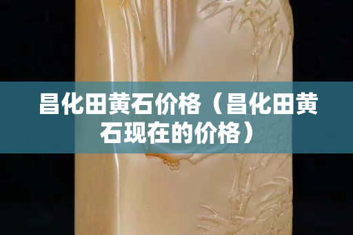 昌化田黃石價格（昌化田黃石現在的價格）