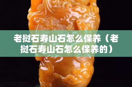 老撾石壽山石怎么保養(yǎng)（老撾石壽山石怎么保養(yǎng)的）