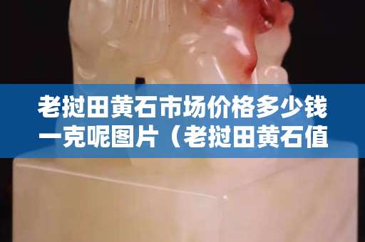 老撾田黃石市場價格多少錢一克呢圖片（老撾田黃石值錢嗎）