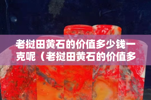老撾田黃石的價值多少錢一克呢（老撾田黃石的價值多少錢一克呢圖片）