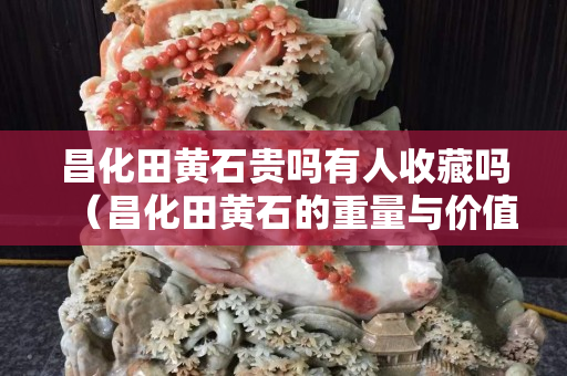 昌化田黃石貴嗎有人收藏嗎（昌化田黃石的重量與價值）