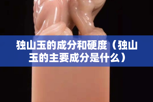 獨山玉的成分和硬度（獨山玉的主要成分是什么）