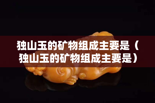 獨山玉的礦物組成主要是（獨山玉的礦物組成主要是）