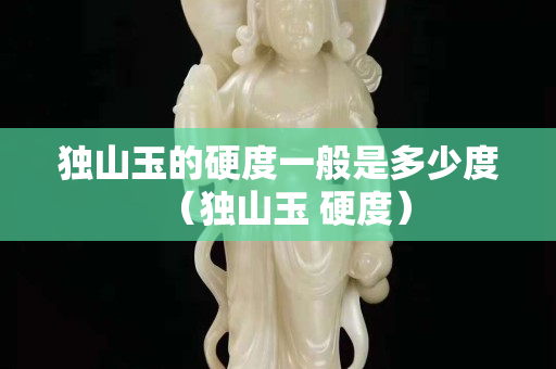 獨山玉的硬度一般是多少度（獨山玉 硬度）