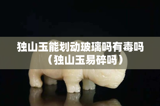 獨山玉能劃動玻璃嗎有毒嗎（獨山玉易碎嗎）