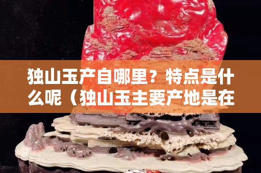 獨山玉產自哪里？特點是什么呢（獨山玉主要產地是在哪里）