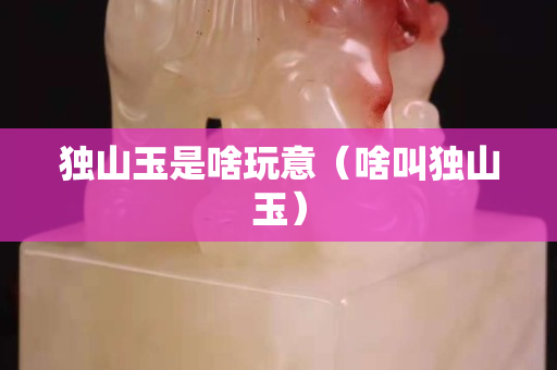 獨山玉是啥玩意（啥叫獨山玉）