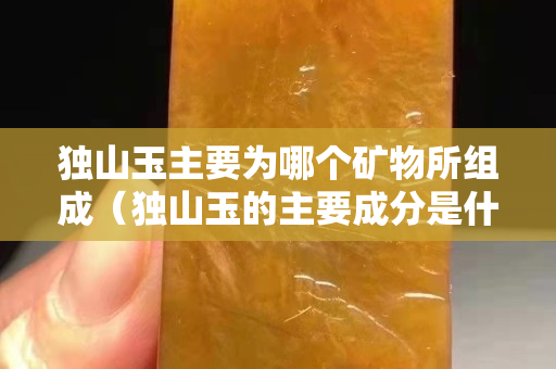獨山玉主要為哪個礦物所組成（獨山玉的主要成分是什么）