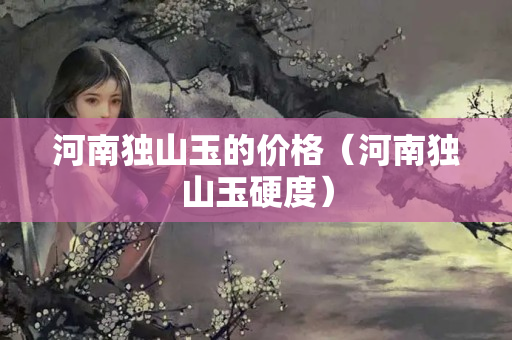 河南獨山玉的價格（河南獨山玉硬度）