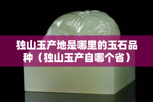獨山玉產地是哪里的玉石品種（獨山玉產自哪個省）
