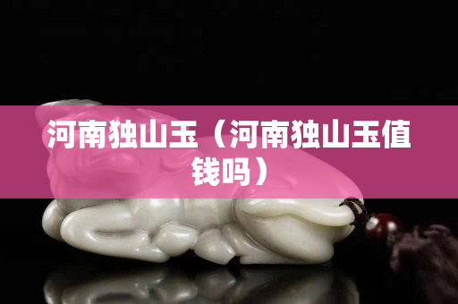 河南獨山玉（河南獨山玉值錢嗎）