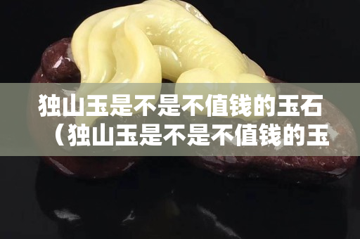 獨山玉是不是不值錢的玉石（獨山玉是不是不值錢的玉石呀）
