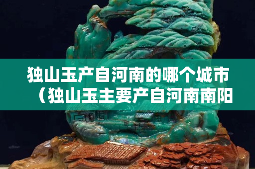 獨(dú)山玉產(chǎn)自河南的哪個(gè)城市（獨(dú)山玉主要產(chǎn)自河南南陽(yáng)）