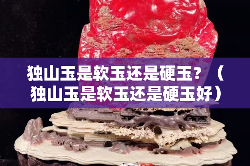 獨山玉是軟玉還是硬玉？（獨山玉是軟玉還是硬玉好）