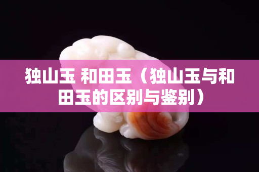 獨(dú)山玉 和田玉（獨(dú)山玉與和田玉的區(qū)別與鑒別）