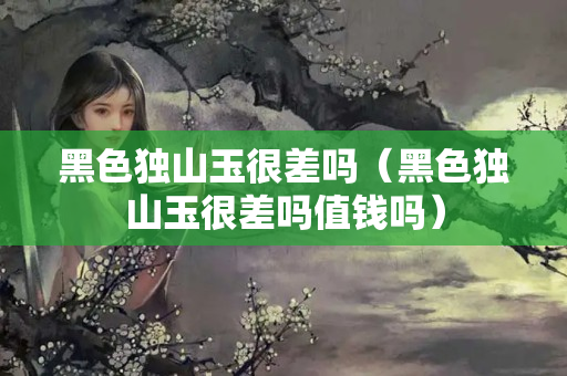 黑色獨山玉很差嗎（黑色獨山玉很差嗎值錢嗎）