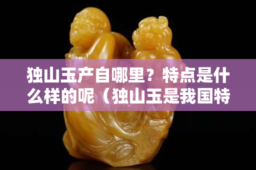 獨山玉產自哪里？特點是什么樣的呢（獨山玉是我國特有的玉石品種,主要產地有哪些？）
