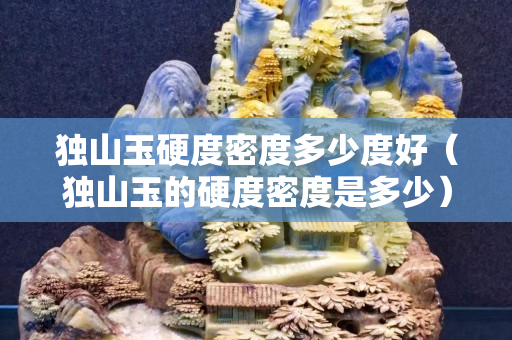 獨(dú)山玉硬度密度多少度好（獨(dú)山玉的硬度密度是多少）
