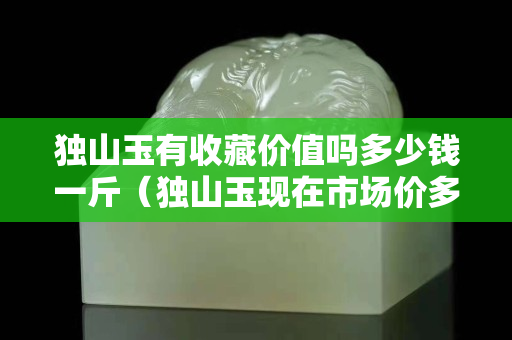 獨山玉有收藏價值嗎多少錢一斤（獨山玉現在市場價多少錢？）