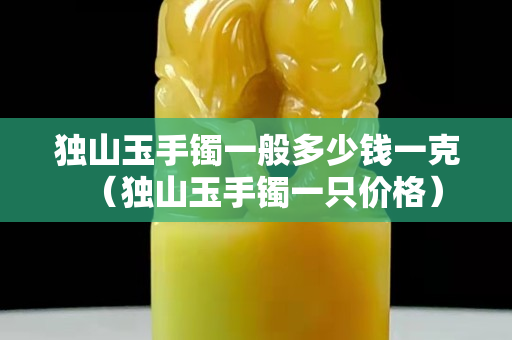 獨山玉手鐲一般多少錢一克（獨山玉手鐲一只價格）