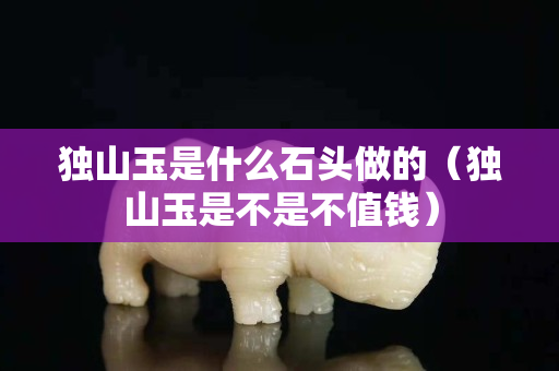獨山玉是什么石頭做的（獨山玉是不是不值錢）