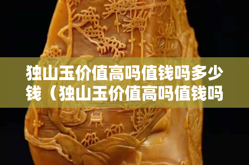 獨山玉價值高嗎值錢嗎多少錢（獨山玉價值高嗎值錢嗎多少錢一斤）