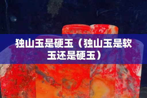 獨山玉是硬玉（獨山玉是軟玉還是硬玉）