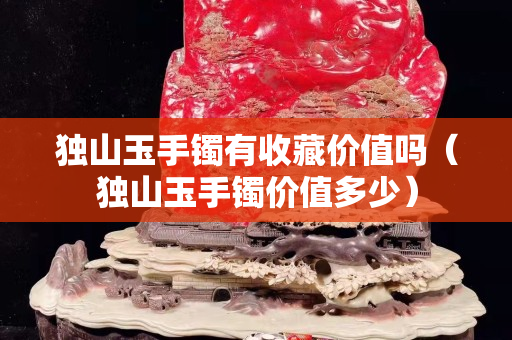 獨山玉手鐲有收藏價值嗎（獨山玉手鐲價值多少）