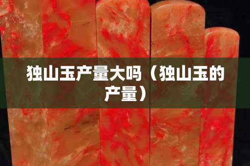 獨山玉產量大嗎（獨山玉的產量）