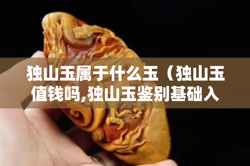 獨山玉屬于什么玉（獨山玉值錢嗎,獨山玉鑒別基礎入門）