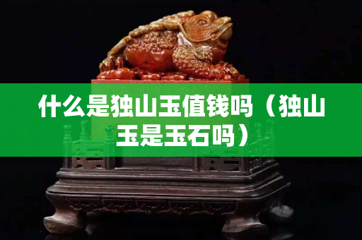 什么是獨山玉值錢嗎（獨山玉是玉石嗎）