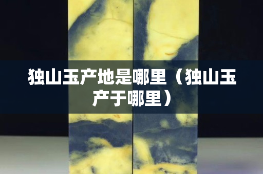 獨山玉產地是哪里（獨山玉產于哪里）