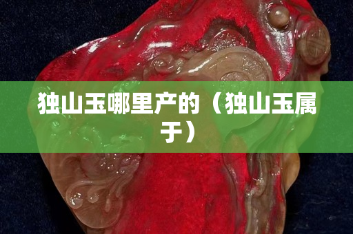 獨(dú)山玉哪里產(chǎn)的（獨(dú)山玉屬于）