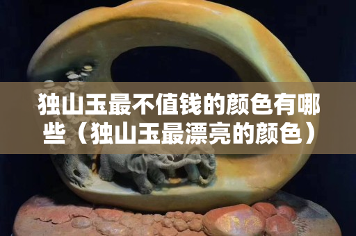 獨山玉最不值錢的顏色有哪些（獨山玉最漂亮的顏色）