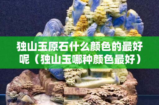 獨山玉原石什么顏色的最好呢（獨山玉哪種顏色最好）
