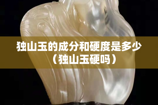 獨山玉的成分和硬度是多少（獨山玉硬嗎）
