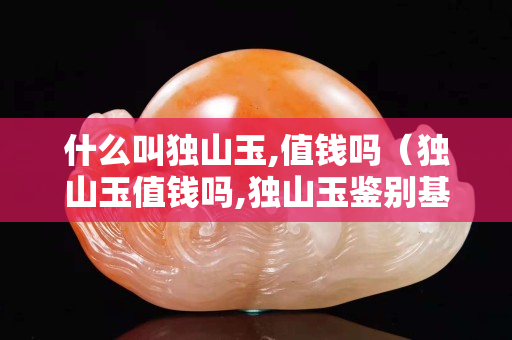 什么叫獨山玉,值錢嗎（獨山玉值錢嗎,獨山玉鑒別基礎入門）