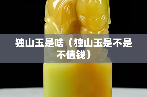 獨山玉是啥（獨山玉是不是不值錢）