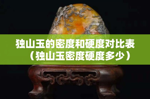 獨(dú)山玉的密度和硬度對(duì)比表（獨(dú)山玉密度硬度多少）