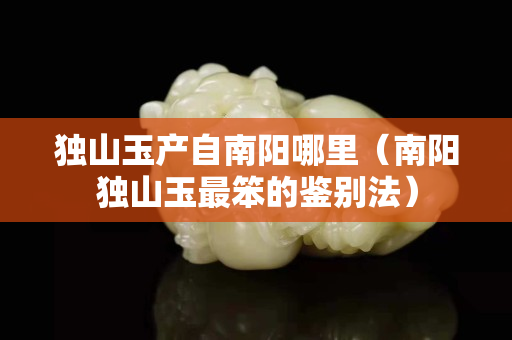 獨山玉產自南陽哪里（南陽獨山玉最笨的鑒別法）