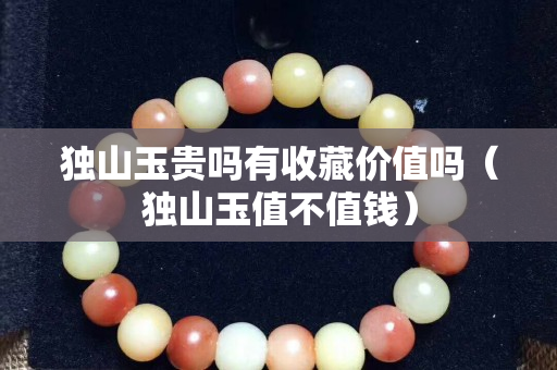 獨山玉貴嗎有收藏價值嗎（獨山玉值不值錢）
