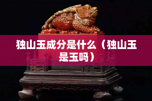 獨(dú)山玉成分是什么（獨(dú)山玉是玉嗎）