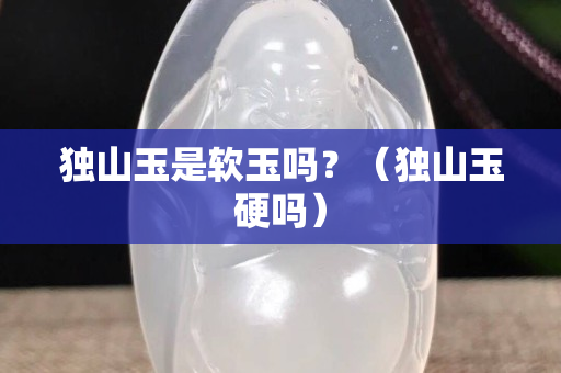 獨山玉是軟玉嗎？（獨山玉硬嗎）