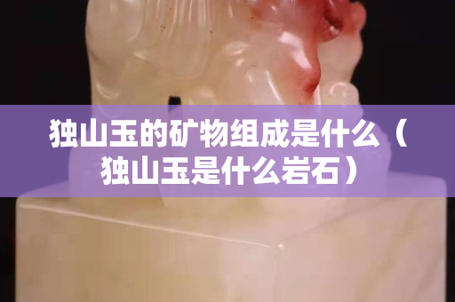 獨山玉的礦物組成是什么（獨山玉是什么巖石）