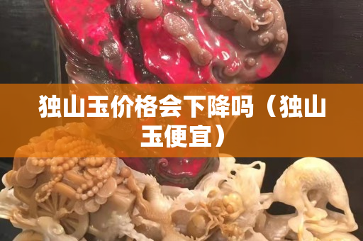 獨山玉價格會下降嗎（獨山玉便宜）