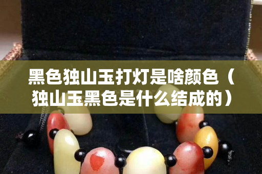 黑色獨山玉打燈是啥顏色（獨山玉黑色是什么結成的）