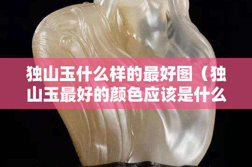 獨山玉什么樣的最好圖（獨山玉最好的顏色應該是什么樣顏色）